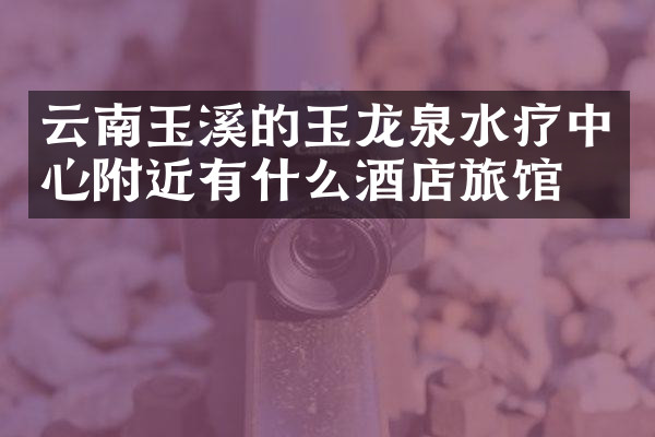 云南玉溪的玉龙泉水疗中心附近有什么酒店旅馆吗