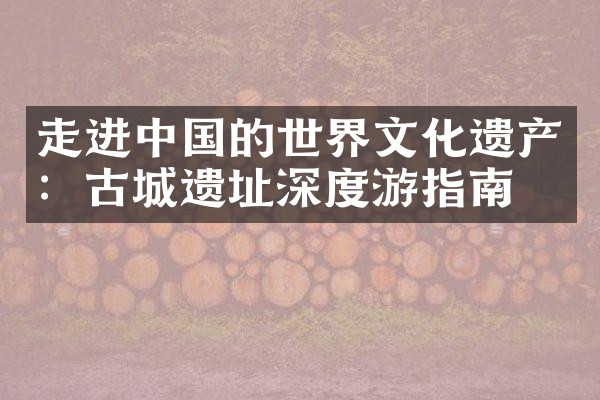 走进中国的世界文化遗产：古城遗址深度游指南