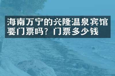 海南万宁的兴隆温泉宾馆要门票吗？门票多少钱？