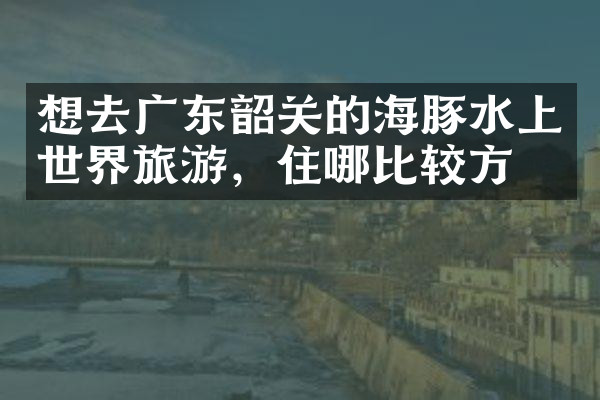 想去广东韶关的海豚水上世界旅游，住哪比较方便