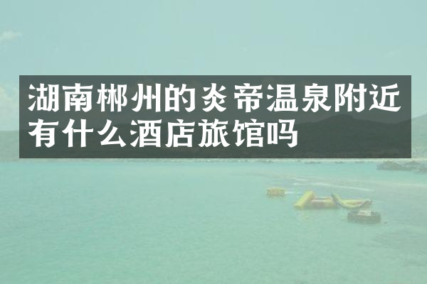 湖南郴州的炎帝温泉附近有什么酒店旅馆吗
