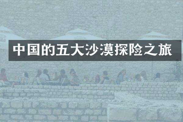 中国的五大沙漠探险之旅