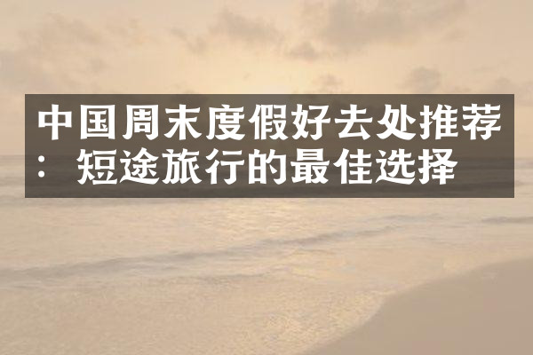 中国周末度假好去处推荐：短途旅行的最佳选择