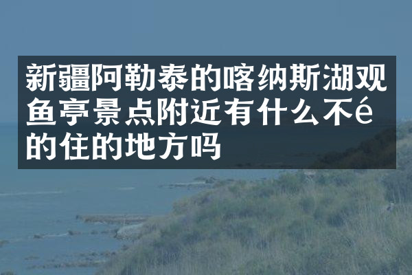 新疆阿勒泰的喀纳斯湖观鱼亭景点附近有什么不错的住的地方吗