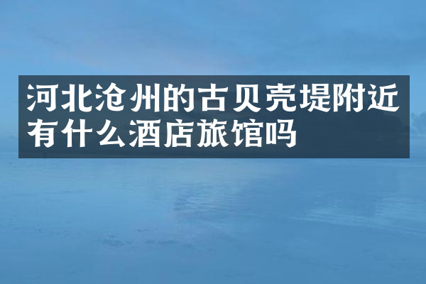河北沧州的古贝壳堤附近有什么酒店旅馆吗
