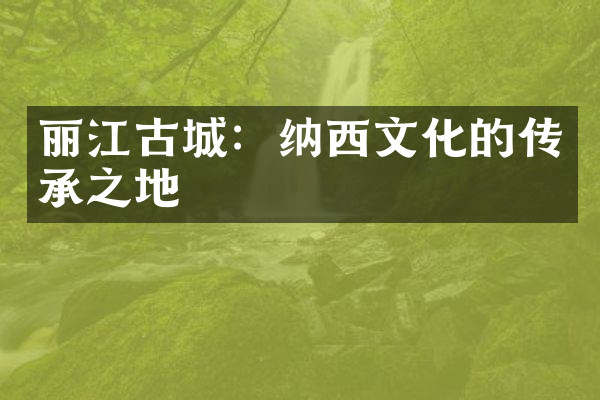 丽江古城：纳西文化的传承之地