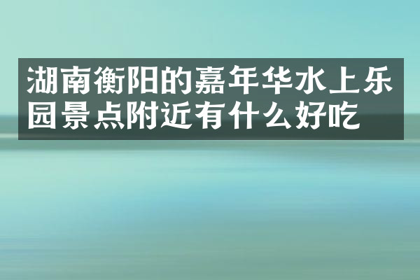 湖南衡阳的嘉年华水上乐园景点附近有什么好吃的