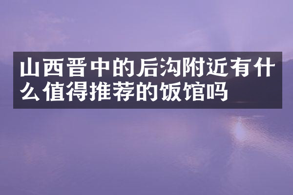 山西晋中的后沟附近有什么值得推荐的饭馆吗