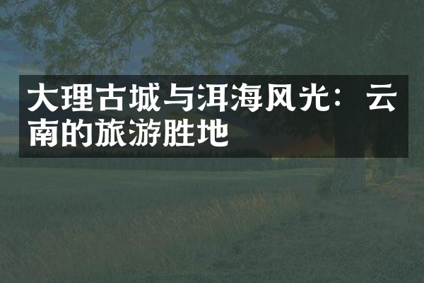 大理古城与洱海风光：云南的旅游胜地