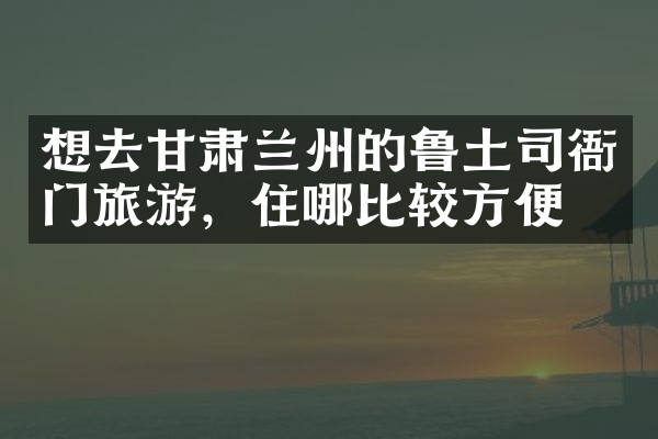 想去甘肃兰州的鲁土司衙门旅游，住哪比较方便