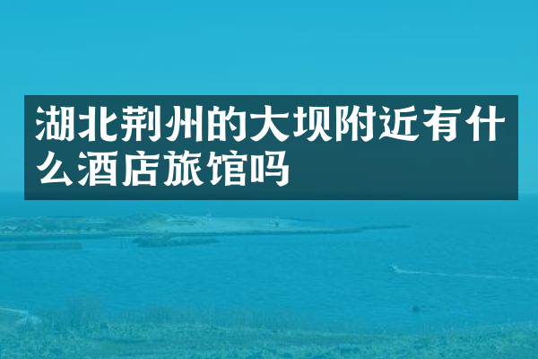 湖北荆州的大坝附近有什么酒店旅馆吗