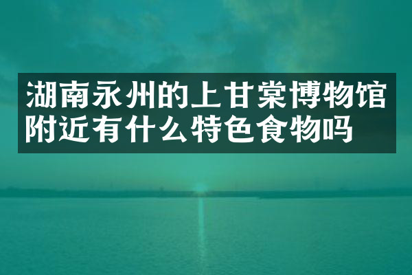 湖南永州的上甘棠博物馆附近有什么特色食物吗