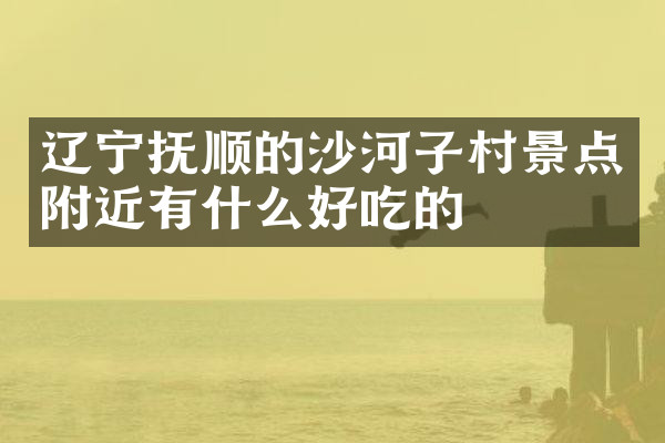 辽宁抚顺的沙河子村景点附近有什么好吃的