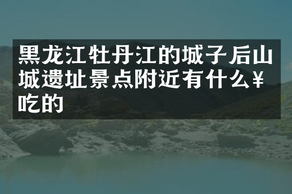 黑龙江牡丹江的城子后山城遗址景点附近有什么好吃的
