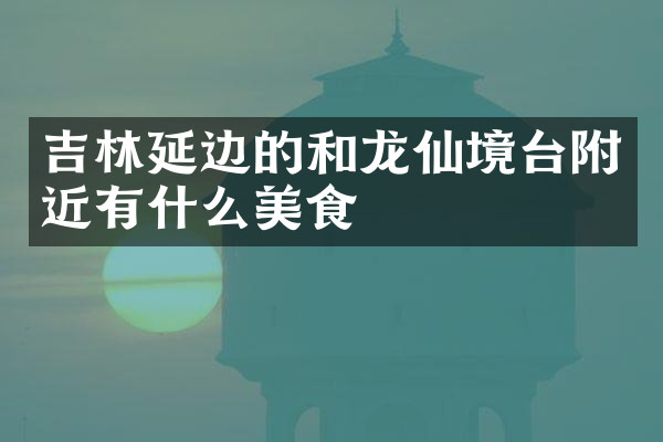 吉林延边的和龙仙境台附近有什么美食