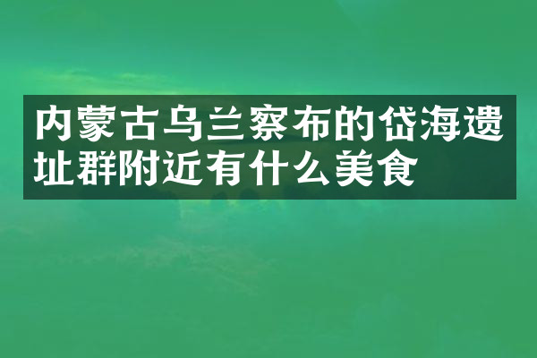 内蒙古乌兰察布的岱海遗址群附近有什么美食