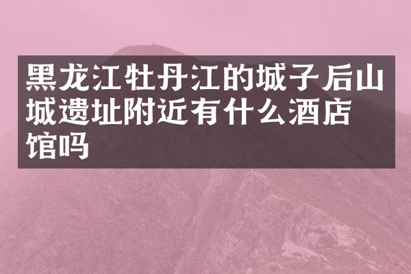 黑龙江牡丹江的城子后山城遗址附近有什么酒店旅馆吗