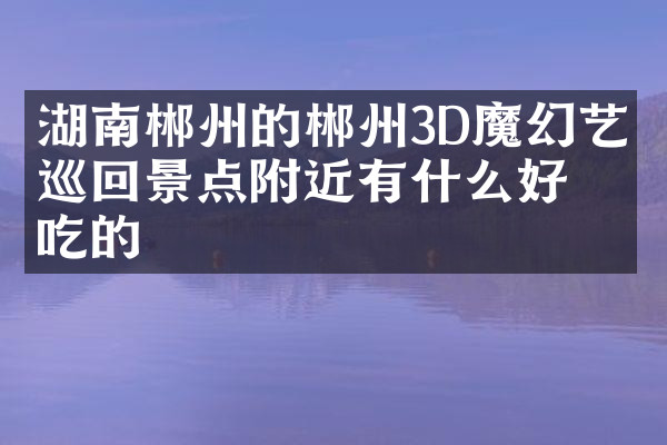 湖南郴州的郴州3D魔幻艺术巡回景点附近有什么好吃的