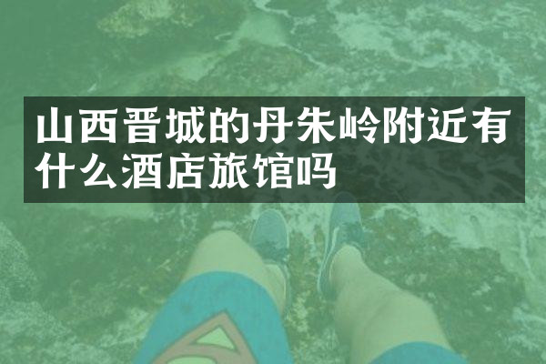 山西晋城的丹朱岭附近有什么酒店旅馆吗