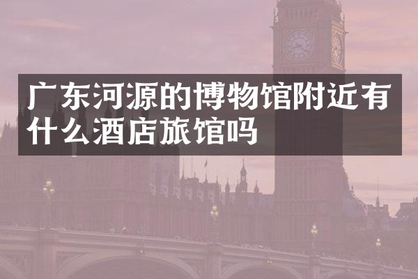 广东河源的博物馆附近有什么酒店旅馆吗