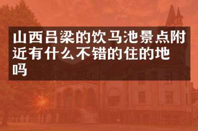 山西吕梁的饮马池景点附近有什么不错的住的地方吗