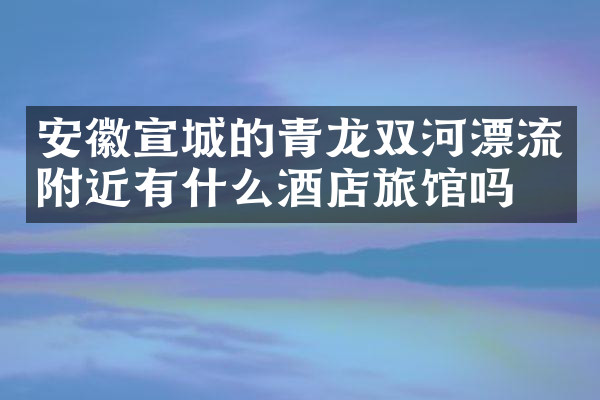 安徽宣城的青龙双河漂流附近有什么酒店旅馆吗