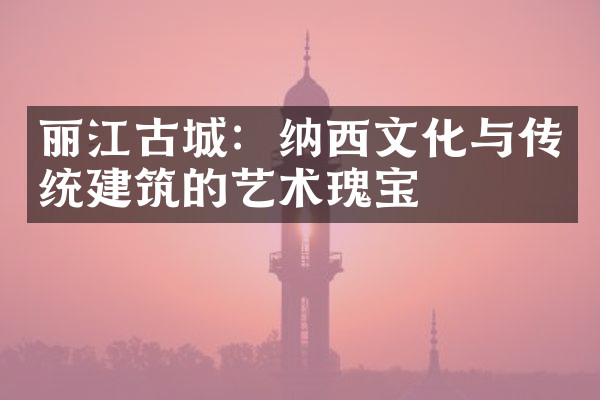 丽江古城：纳西文化与传统建筑的艺术瑰宝