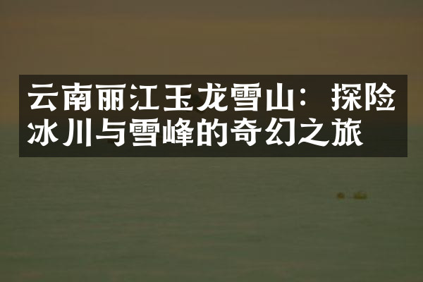云南丽江玉龙雪山：探险冰川与雪峰的奇幻之旅