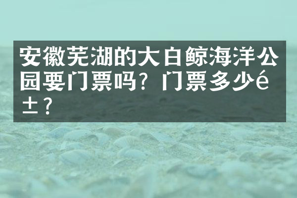 安徽芜湖的大白鲸海洋公园要门票吗？门票多少钱？