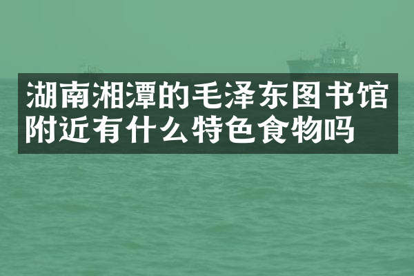 湖南湘潭的毛泽东图书馆附近有什么特色食物吗