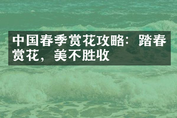 中国春季赏花攻略：踏春赏花，美不胜收