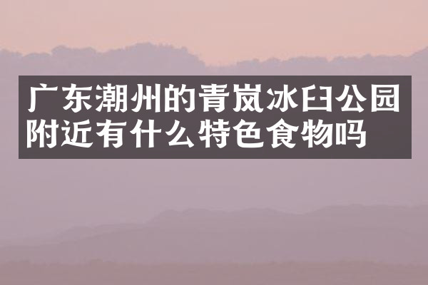 广东潮州的青岚冰臼公园附近有什么特色食物吗
