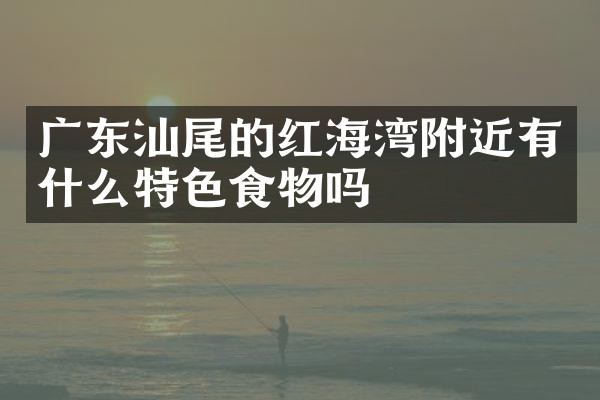 广东汕尾的红海湾附近有什么特色食物吗