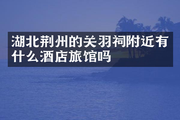 湖北荆州的关羽祠附近有什么酒店旅馆吗