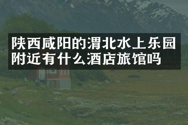 陕西咸阳的渭北水上乐园附近有什么酒店旅馆吗
