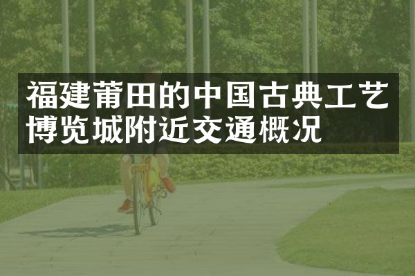 福建莆田的中国古典工艺博览城附近交通概况