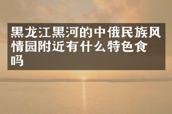 黑龙江黑河的中俄民族风情园附近有什么特色食物吗
