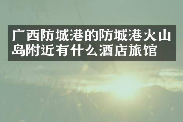 广西防城港的防城港火山岛附近有什么酒店旅馆吗
