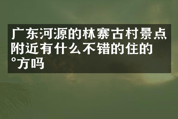广东河源的林寨古村景点附近有什么不错的住的地方吗