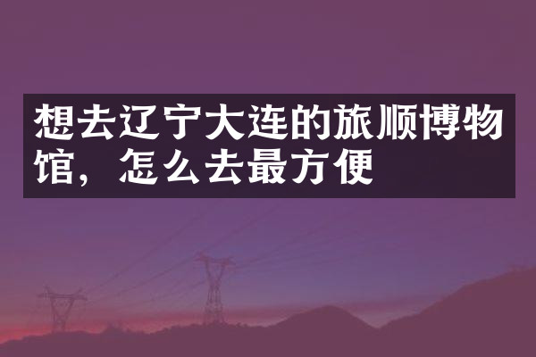 想去辽宁大连的旅顺博物馆，怎么去最方便