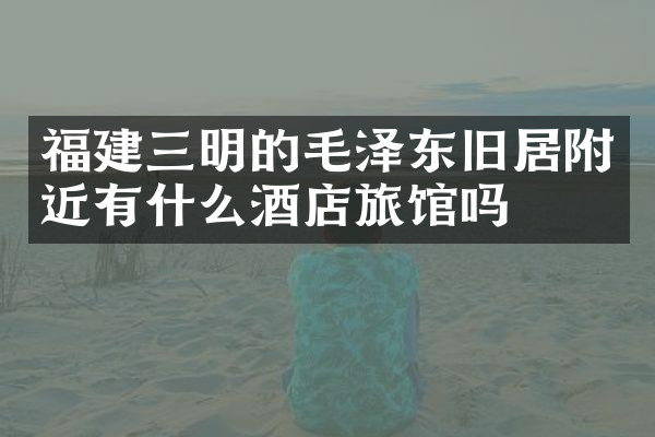 福建三明的毛泽东旧居附近有什么酒店旅馆吗