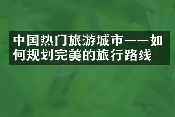 中国热门旅游城市——如何规划完美的旅行路线