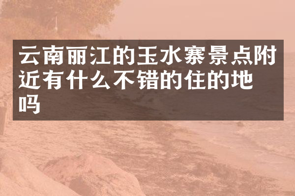 云南丽江的玉水寨景点附近有什么不错的住的地方吗