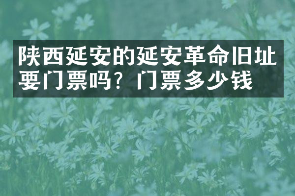 陕西延安的延安革命旧址要门票吗？门票多少钱？