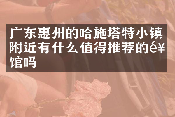 广东惠州的哈施塔特小镇附近有什么值得推荐的饭馆吗
