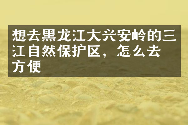 想去黑龙江大兴安岭的三江自然保护区，怎么去最方便