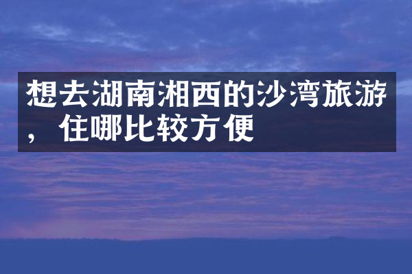 想去湖南湘西的沙湾旅游，住哪比较方便