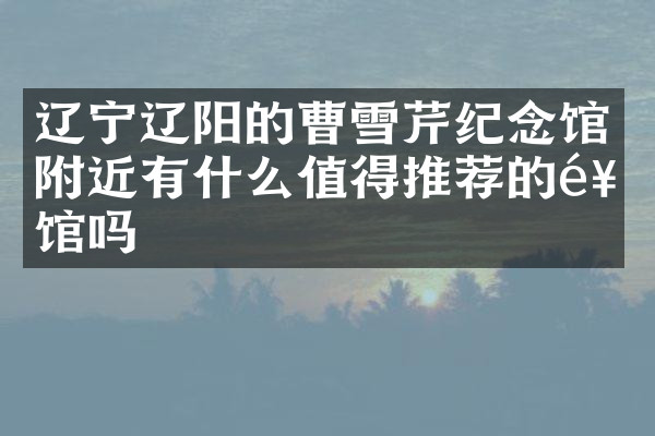 辽宁辽阳的曹雪芹纪念馆附近有什么值得推荐的饭馆吗