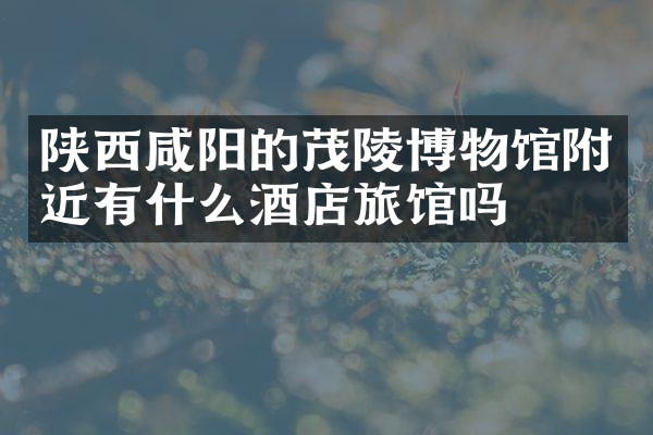陕西咸阳的茂陵博物馆附近有什么酒店旅馆吗