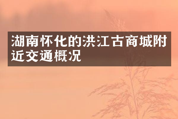湖南怀化的洪江古商城附近交通概况